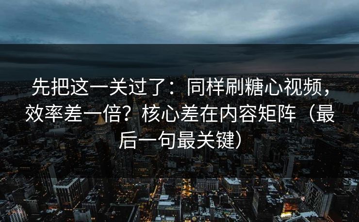 先把这一关过了：同样刷糖心视频，效率差一倍？核心差在内容矩阵（最后一句最关键）